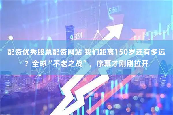 配资优秀股票配资网站 我们距离150岁还有多远？全球“不老之战”，序幕才刚刚拉开