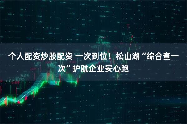 个人配资炒股配资 一次到位！松山湖“综合查一次”护航企业安心跑