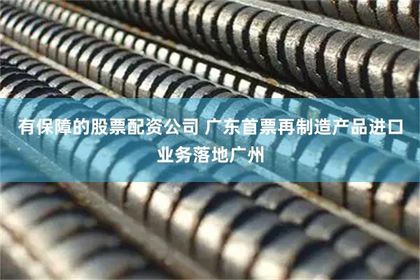 有保障的股票配资公司 广东首票再制造产品进口业务落地广州