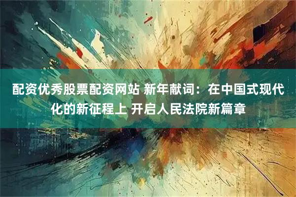 配资优秀股票配资网站 新年献词：在中国式现代化的新征程上 开启人民法院新篇章