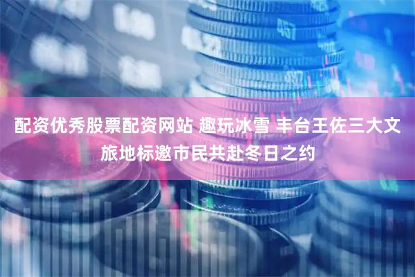 配资优秀股票配资网站 趣玩冰雪 丰台王佐三大文旅地标邀市民共赴冬日之约