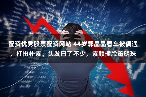 配资优秀股票配资网站 44岁郭晶晶看车被偶遇，打扮朴素、头发白了不少，素颜撞脸董明珠