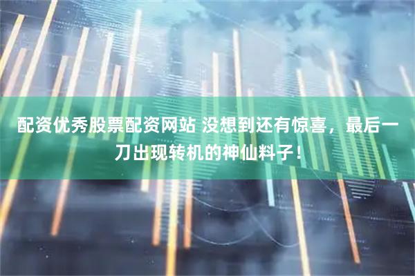 配资优秀股票配资网站 没想到还有惊喜，最后一刀出现转机的神仙料子！