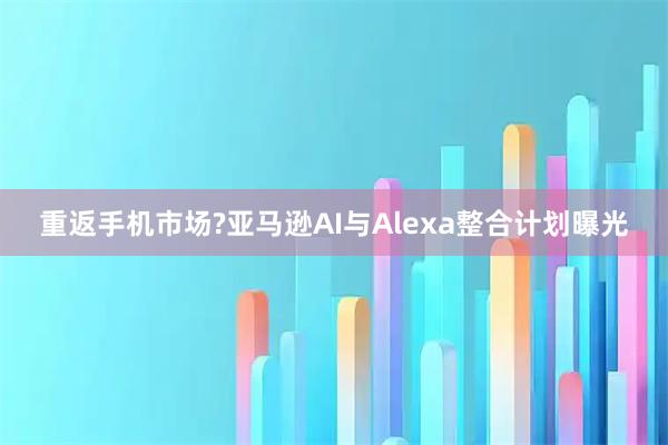 重返手机市场?亚马逊AI与Alexa整合计划曝光