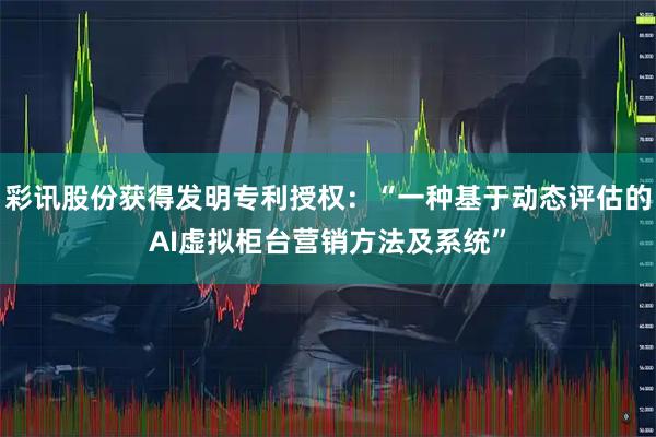 彩讯股份获得发明专利授权：“一种基于动态评估的AI虚拟柜台营销方法及系统”