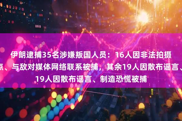 伊朗逮捕35名涉嫌叛国人员：16人因非法拍摄敏感和军事地点、与敌对媒体网络联系被捕，其余19人因散布谣言、制造恐慌被捕