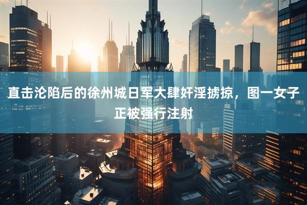 直击沦陷后的徐州城日军大肆奸淫掳掠，图一女子正被强行注射