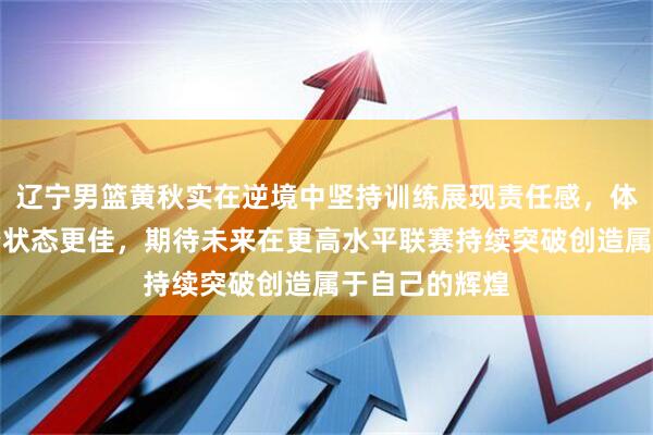 辽宁男篮黄秋实在逆境中坚持训练展现责任感，体脂率明显下降状态更佳，期待未来在更高水平联赛持续突破创造属于自己的辉煌