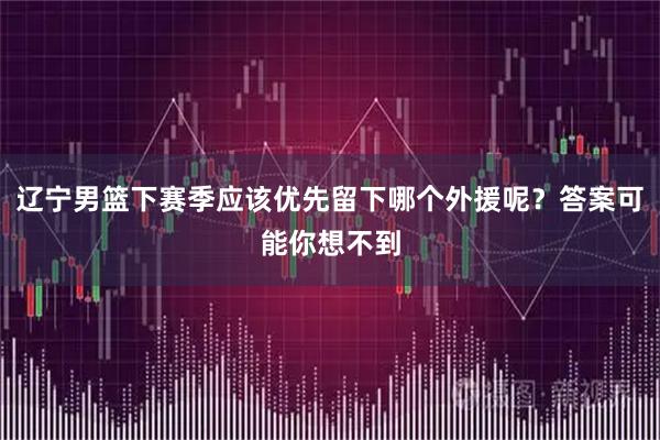 辽宁男篮下赛季应该优先留下哪个外援呢？答案可能你想不到
