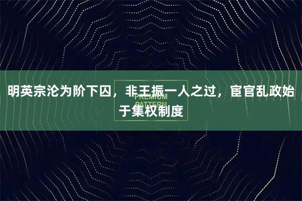 明英宗沦为阶下囚，非王振一人之过，宦官乱政始于集权制度