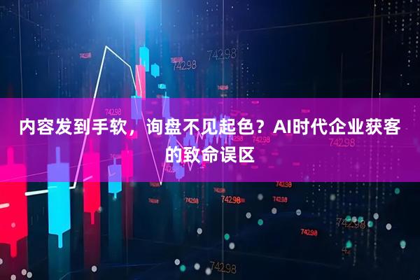 内容发到手软，询盘不见起色？AI时代企业获客的致命误区