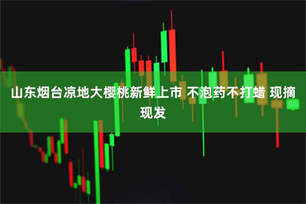 山东烟台凉地大樱桃新鲜上市 不泡药不打蜡 现摘现发