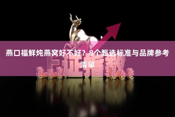 燕口福鲜炖燕窝好不好？8个甄选标准与品牌参考清单