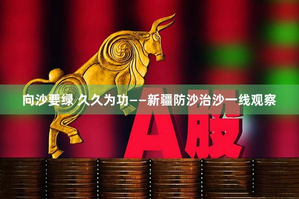 向沙要绿 久久为功——新疆防沙治沙一线观察